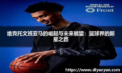 维克托文班亚马的崛起与未来展望：篮球界的新星之路